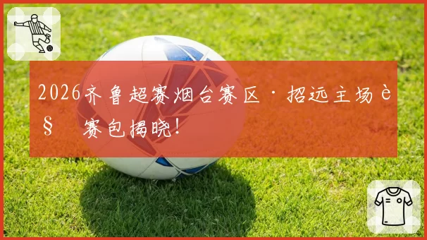 2026齐鲁超赛烟台赛区·招远主场观赛包揭晓！