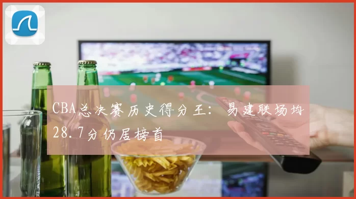 CBA总决赛历史得分王：易建联场均28.7分仍居榜首