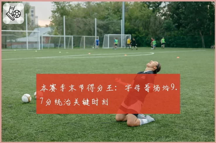本赛季末节得分王：字母哥场均9.7分统治关键时刻