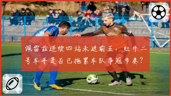 佩雷兹连续四站未进前五，红牛二号车手是否已拖累车队争冠节奏？