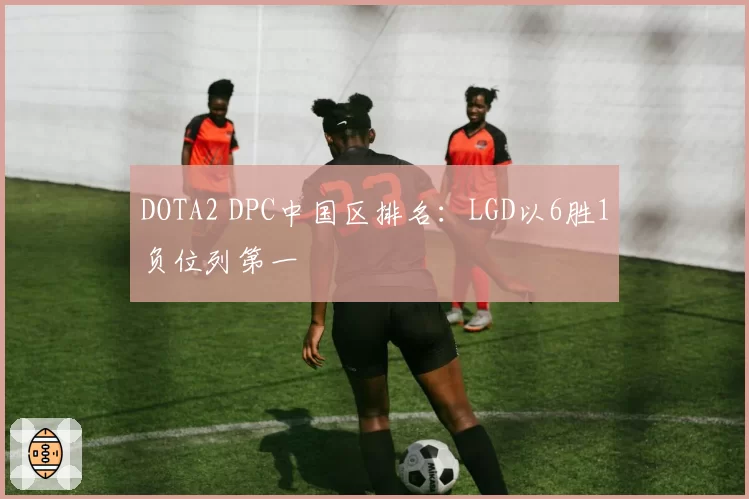 DOTA2 DPC中国区排名：LGD以6胜1负位列第一