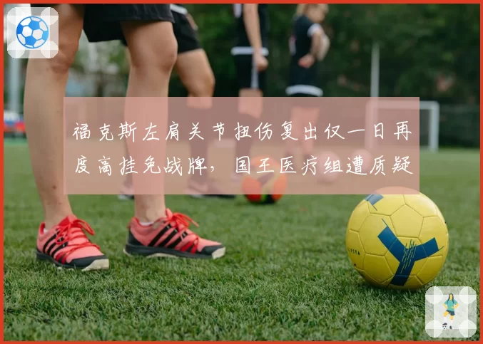 福克斯左肩关节扭伤复出仅一日再度高挂免战牌，国王医疗组遭质疑，蒙克同伤单次恢复期则达五周