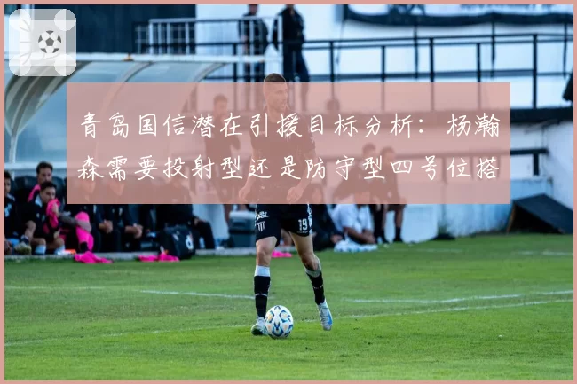 青岛国信潜在引援目标分析:杨瀚森需要投射型还是防守型四号位搭档?