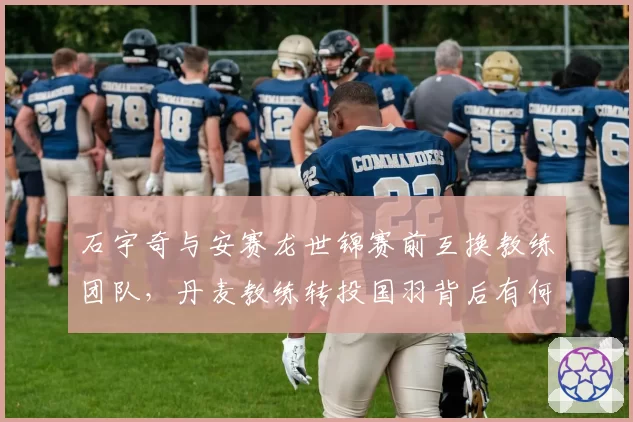 石宇奇与安赛龙世锦赛前互换教练团队，丹麦教练转投国羽背后有何隐情？