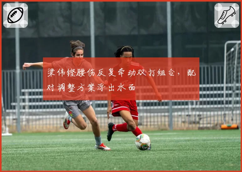 梁伟铿腰伤反复牵动双打组合，配对调整方案浮出水面