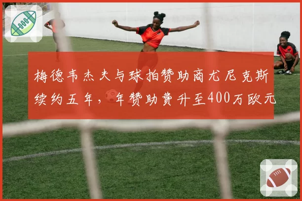 梅德韦杰夫与球拍赞助商尤尼克斯续约五年，年赞助费升至400万欧元