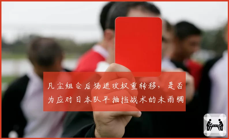凡尘组合后场进攻权重转移，是否为应对日本队平抽挡战术的未雨绸缪？