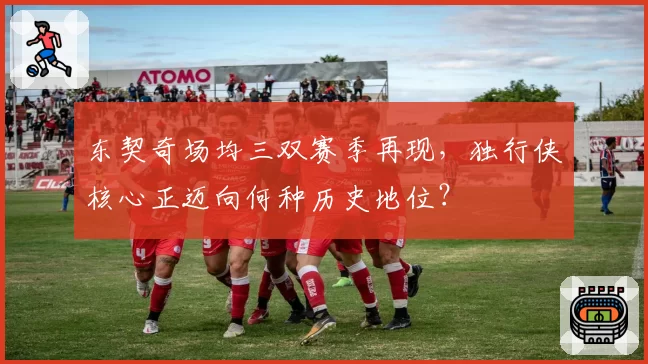 东契奇场均三双赛季再现，独行侠核心正迈向何种历史地位？