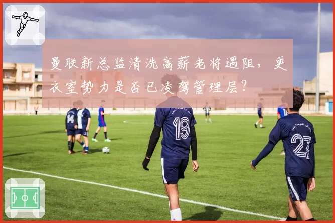 曼联新总监清洗高薪老将遇阻，更衣室势力是否已凌驾管理层？