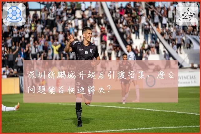 深圳新鹏城升超后引援密集，磨合问题能否快速解决？