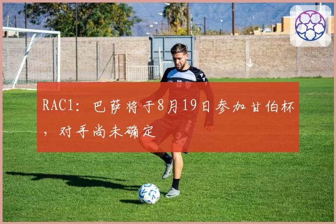 RAC1：巴萨将于8月19日参加甘伯杯，对手尚未确定