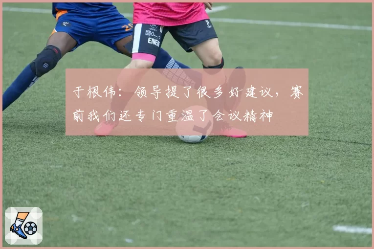 于根伟：领导提了很多好建议，赛前我们还专门重温了会议精神