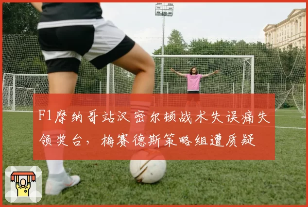 F1摩纳哥站汉密尔顿战术失误痛失领奖台，梅赛德斯策略组遭质疑