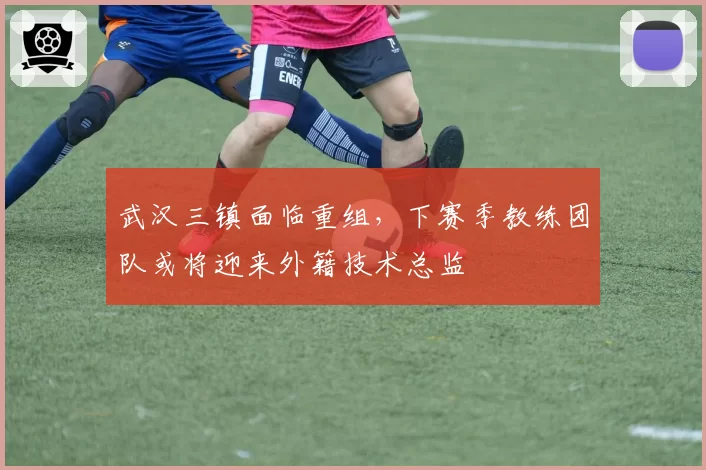 武汉三镇面临重组,下赛季教练团队或将迎来外籍技术总监