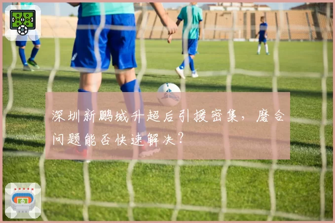 深圳新鹏城升超后引援密集，磨合问题能否快速解决？