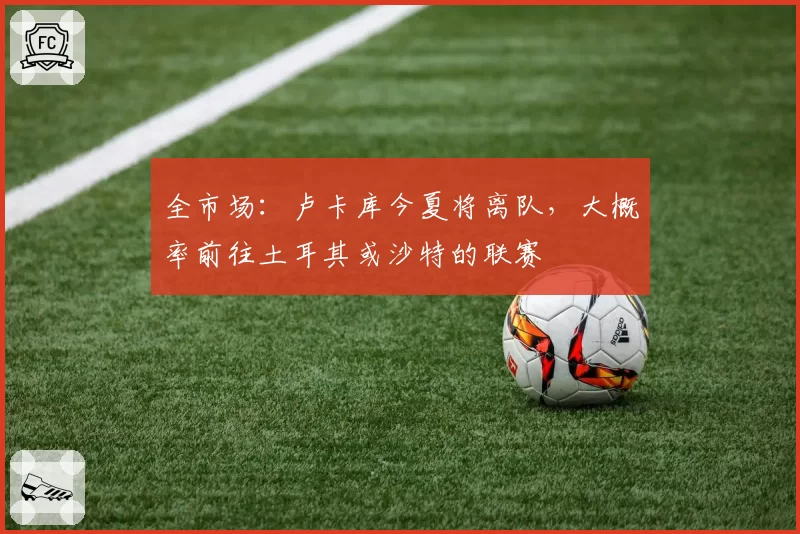 全市场：卢卡库今夏将离队，大概率前往土耳其或沙特的联赛