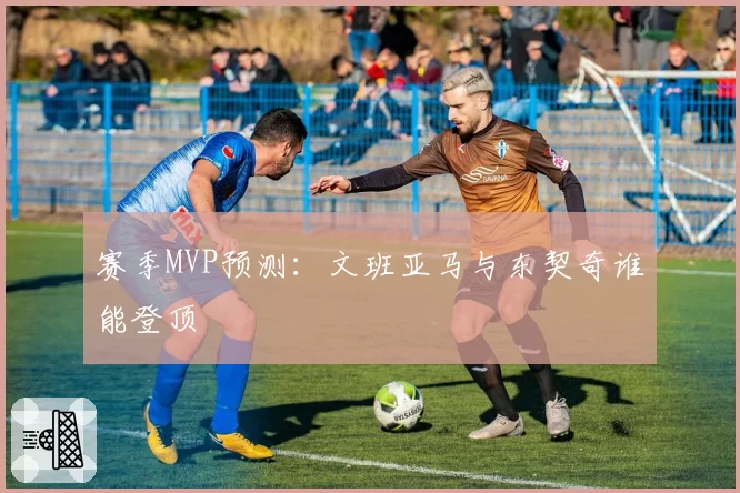 赛季MVP预测：文班亚马与东契奇谁能登顶
