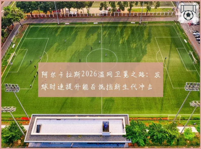 阿尔卡拉斯2026温网卫冕之路：发球时速提升能否抵挡新生代冲击