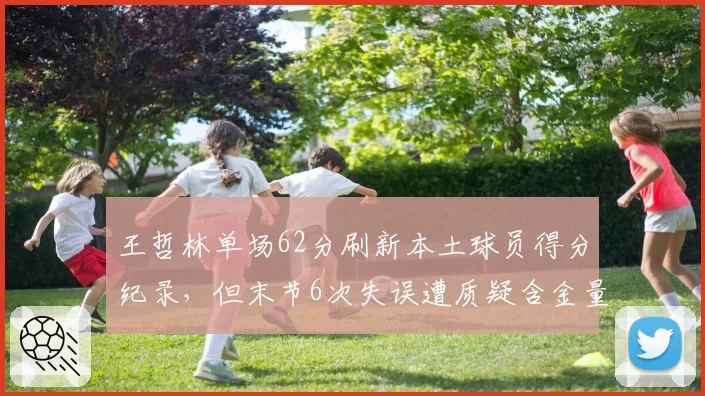 王哲林单场62分刷新本土球员得分纪录，但末节6次失误遭质疑含金量不足