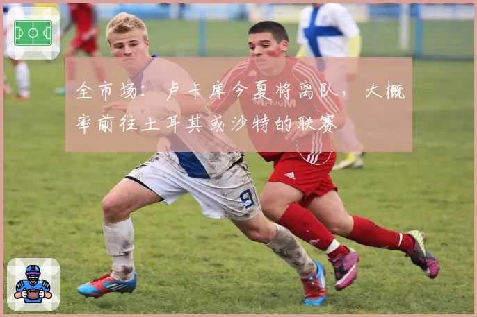 全市场：卢卡库今夏将离队，大概率前往土耳其或沙特的联赛
