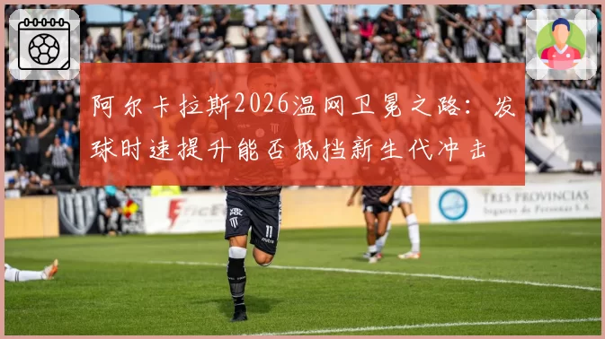 阿尔卡拉斯2026温网卫冕之路：发球时速提升能否抵挡新生代冲击