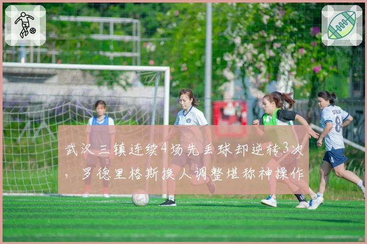 武汉三镇连续4场先丢球却逆转3次，罗德里格斯换人调整堪称神操作