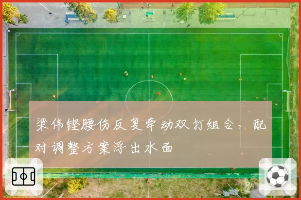 梁伟铿腰伤反复牵动双打组合，配对调整方案浮出水面