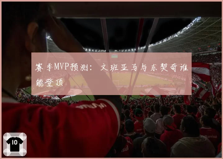 赛季MVP预测：文班亚马与东契奇谁能登顶