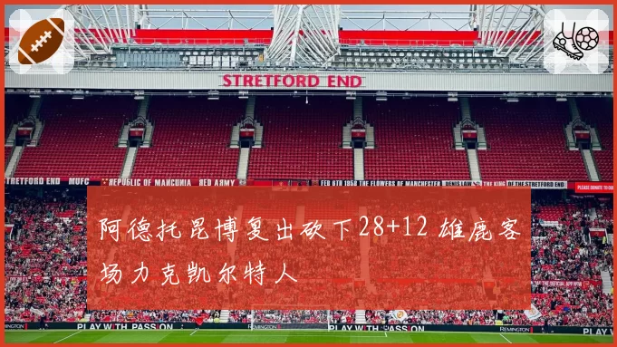 阿德托昆博复出砍下28+12 雄鹿客场力克凯尔特人