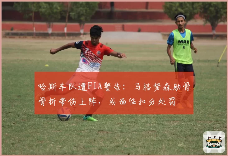 哈斯车队遭FIA警告：马格努森肋骨骨折带伤上阵，或面临扣分处罚