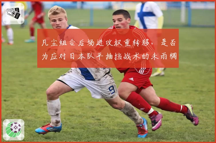 凡尘组合后场进攻权重转移，是否为应对日本队平抽挡战术的未雨绸缪？
