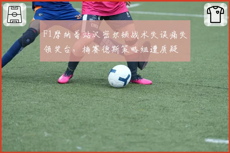 F1摩纳哥站汉密尔顿战术失误痛失领奖台，梅赛德斯策略组遭质疑