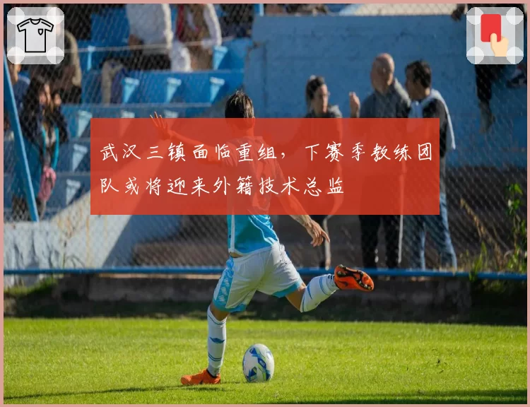 武汉三镇面临重组,下赛季教练团队或将迎来外籍技术总监