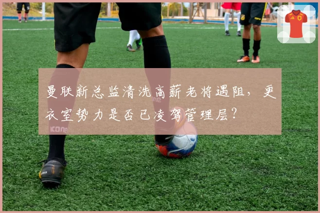 曼联新总监清洗高薪老将遇阻，更衣室势力是否已凌驾管理层？